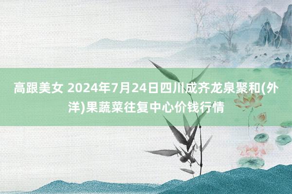 高跟美女 2024年7月24日四川成齐龙泉聚和(外洋)果蔬菜往复中心价钱行情