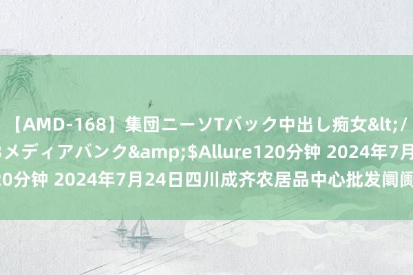 【AMD-168】集団ニーソTバック中出し痴女</a>2007-11-23メディアバンク&$Allure120分钟 2024年7月24日四川成齐农居品中心批发阛阓价钱行情