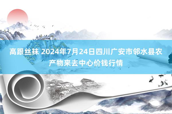 高跟丝袜 2024年7月24日四川广安市邻水县农产物来去中心价钱行情