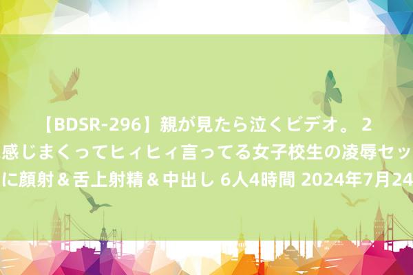 【BDSR-296】親が見たら泣くビデオ。 2 死にたくなるほど辛いのに感じまくってヒィヒィ言ってる女子校生の凌辱セックス。清楚系JKに顔射＆舌上射精＆中出し 6人4時間 2024年7月24日哈尔滨哈达农副家具有限公司价钱行情