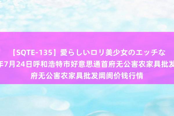 【SQTE-135】愛らしいロリ美少女のエッチな好奇心 2024年7月24日呼和浩特市好意思通首府无公害农家具批发阛阓价钱行情