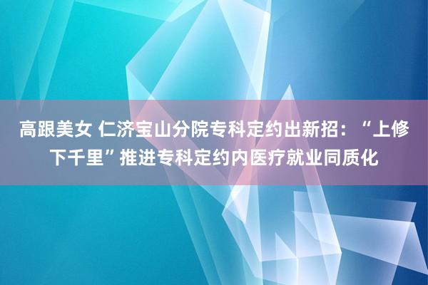 高跟美女 仁济宝山分院专科定约出新招：“上修下千里”推进专科定约内医疗就业同质化