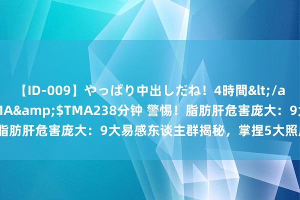 【ID-009】やっぱり中出しだね！4時間</a>2009-05-08TMA&$TMA238分钟 警惕！脂肪肝危害庞大：9大易感东谈主群揭秘，掌捏5大照应重心粗浅逆转