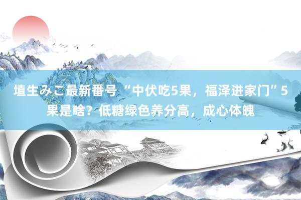 埴生みこ最新番号 “中伏吃5果，福泽进家门”5果是啥？低糖绿色养分高，成心体魄