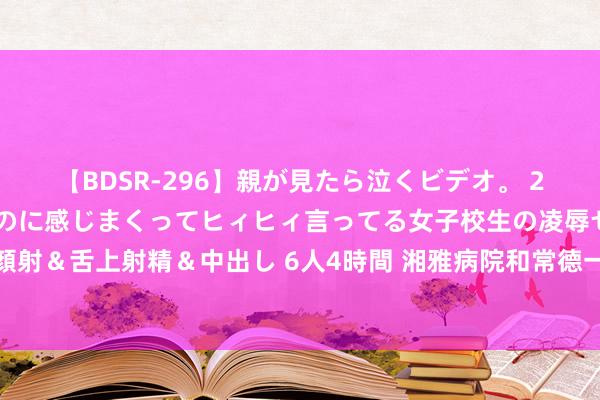 【BDSR-296】親が見たら泣くビデオ。 2 死にたくなるほど辛いのに感じまくってヒィヒィ言ってる女子校生の凌辱セックス。清楚系JKに顔射＆舌上射精＆中出し 6人4時間 湘雅病院和常德一医共建雅致无比型专科医联体，鼓舞重症医学职业水平全面普及！