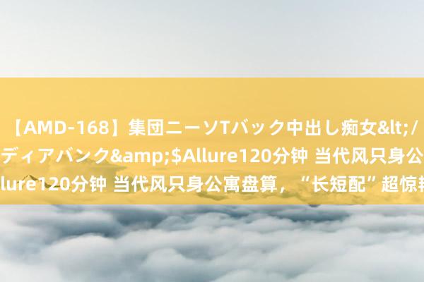 【AMD-168】集団ニーソTバック中出し痴女</a>2007-11-23メディアバンク&$Allure120分钟 当代风只身公寓盘算，“长短配”超惊艳！