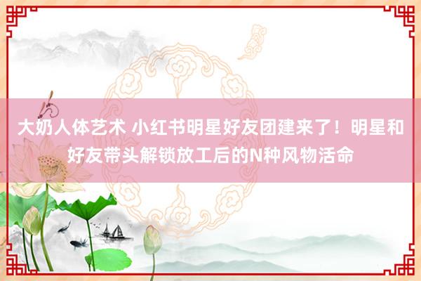 大奶人体艺术 小红书明星好友团建来了！明星和好友带头解锁放工后的N种风物活命