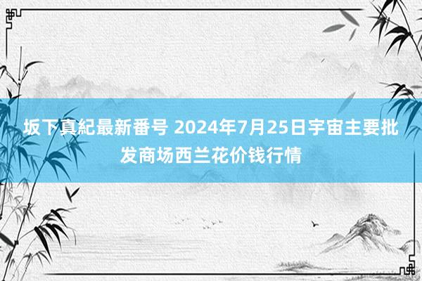 坂下真紀最新番号 2024年7月25日宇宙主要批发商场西兰花价钱行情