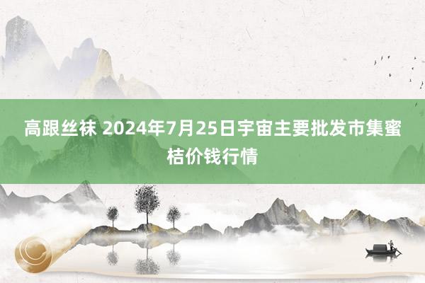 高跟丝袜 2024年7月25日宇宙主要批发市集蜜桔价钱行情