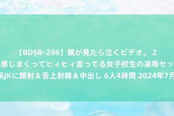 【BDSR-296】親が見たら泣くビデオ。 2 死にたくなるほど辛いのに感じまくってヒィヒィ言ってる女子校生の凌辱セックス。清楚系JKに顔射＆舌上射精＆中出し 6人4時間 2024年7月25日寰宇主要批发市集蛏子价钱行情