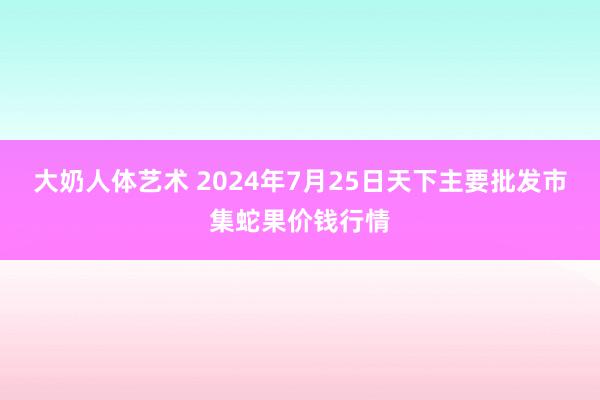 大奶人体艺术 2024年7月25日天下主要批发市集蛇果价钱行情