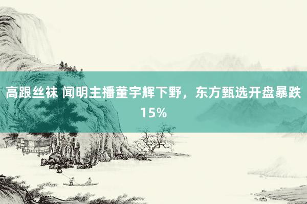 高跟丝袜 闻明主播董宇辉下野，东方甄选开盘暴跌15%