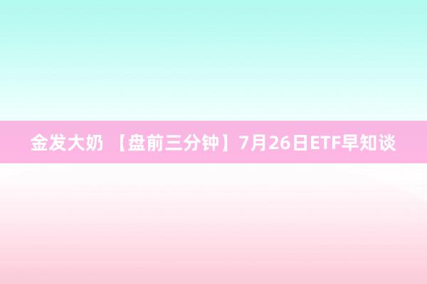 金发大奶 【盘前三分钟】7月26日ETF早知谈