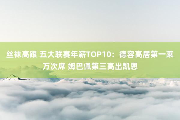 丝袜高跟 五大联赛年薪TOP10：德容高居第一莱万次席 姆巴佩第三高出凯恩