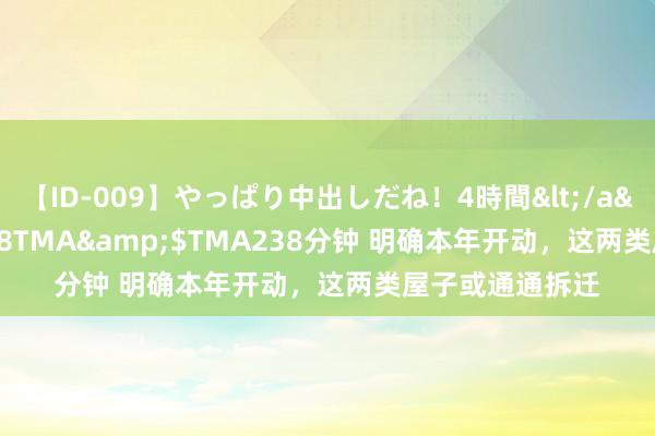 【ID-009】やっぱり中出しだね！4時間</a>2009-05-08TMA&$TMA238分钟 明确本年开动，这两类屋子或通通拆迁