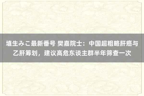 埴生みこ最新番号 樊嘉院士：中国超粗略肝癌与乙肝筹划，建议高危东谈主群半年筛查一次