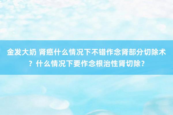 金发大奶 肾癌什么情况下不错作念肾部分切除术？什么情况下要作念根治性肾切除？