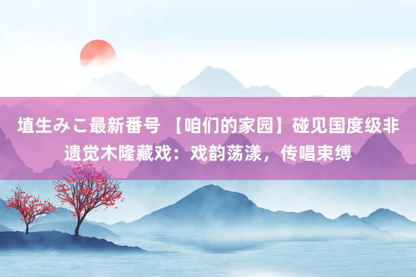 埴生みこ最新番号 【咱们的家园】碰见国度级非遗觉木隆藏戏：戏韵荡漾，传唱束缚