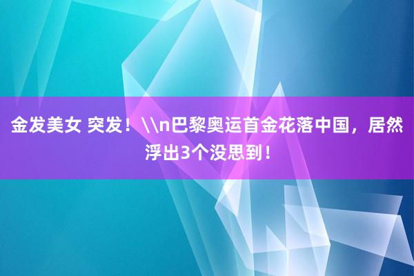 金发美女 突发！\n巴黎奥运首金花落中国，居然浮出3个没思到！