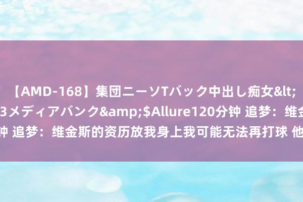 【AMD-168】集団ニーソTバック中出し痴女</a>2007-11-23メディアバンク&$Allure120分钟 追梦：维金斯的资历放我身上我可能无法再打球 他会找回22年情景