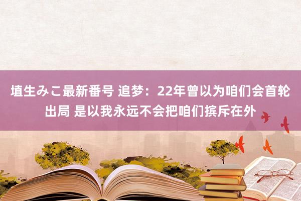 埴生みこ最新番号 追梦：22年曾以为咱们会首轮出局 是以我永远不会把咱们摈斥在外