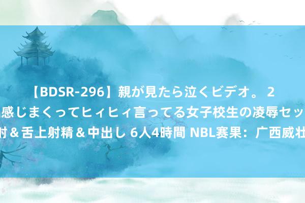 【BDSR-296】親が見たら泣くビデオ。 2 死にたくなるほど辛いのに感じまくってヒィヒィ言ってる女子校生の凌辱セックス。清楚系JKに顔射＆舌上射精＆中出し 6人4時間 NBL赛果：广西威壮轻取中国香港金牛 安徽文一打败合肥摇风峻茂