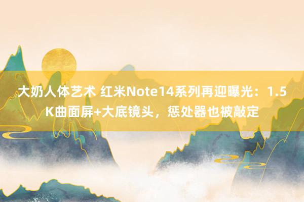 大奶人体艺术 红米Note14系列再迎曝光：1.5K曲面屏+大底镜头，惩处器也被敲定