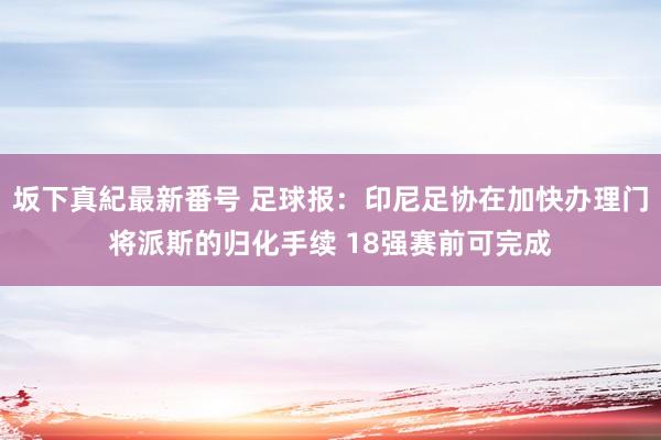 坂下真紀最新番号 足球报：印尼足协在加快办理门将派斯的归化手续 18强赛前可完成