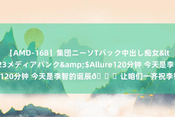 【AMD-168】集団ニーソTバック中出し痴女</a>2007-11-23メディアバンク&$Allure120分钟 今天是李智的诞辰?让咱们一齐祝李智诞辰酣畅呀