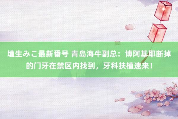 埴生みこ最新番号 青岛海牛副总：博阿基耶断掉的门牙在禁区内找到，牙科扶植速来！