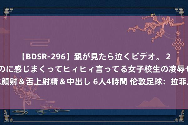 【BDSR-296】親が見たら泣くビデオ。 2 死にたくなるほど辛いのに感じまくってヒィヒィ言ってる女子校生の凌辱セックス。清楚系JKに顔射＆舌上射精＆中出し 6人4時間 伦敦足球：拉菲尼亚可能在今夏离开巴萨，埃杜和德科磋磨可以