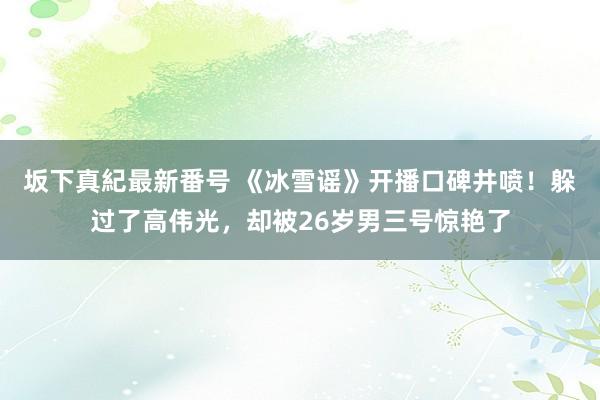 坂下真紀最新番号 《冰雪谣》开播口碑井喷！躲过了高伟光，却被26岁男三号惊艳了