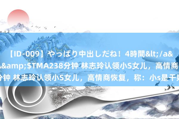 【ID-009】やっぱり中出しだね！4時間</a>2009-05-08TMA&$TMA238分钟 林志玲认领小S女儿，高情商恢复，称：小s是干妈