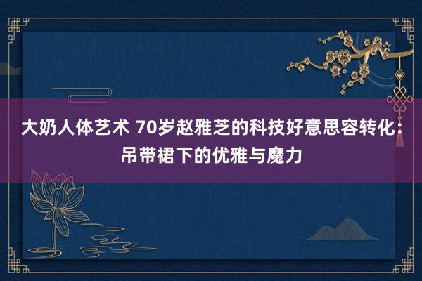 大奶人体艺术 70岁赵雅芝的科技好意思容转化：吊带裙下的优雅与魔力