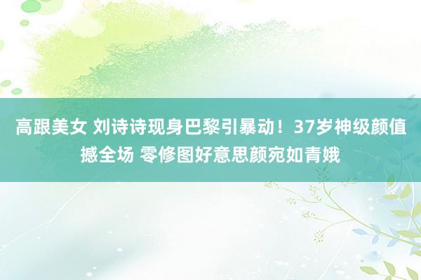 高跟美女 刘诗诗现身巴黎引暴动！37岁神级颜值撼全场 零修图好意思颜宛如青娥