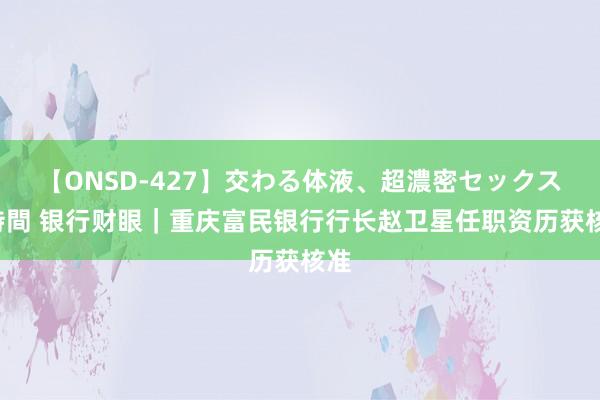 【ONSD-427】交わる体液、超濃密セックス4時間 银行财眼｜重庆富民银行行长赵卫星任职资历获核准