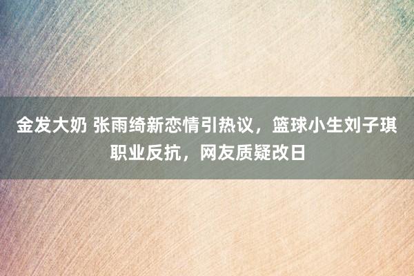 金发大奶 张雨绮新恋情引热议，篮球小生刘子琪职业反抗，网友质疑改日