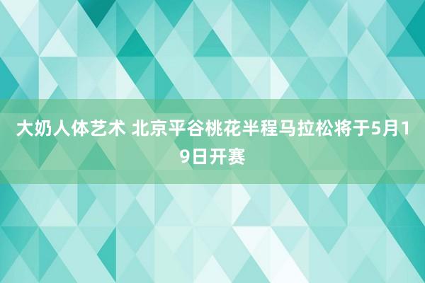 大奶人体艺术 北京平谷桃花半程马拉松将于5月19日开赛