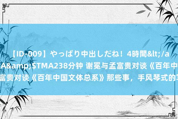 【ID-009】やっぱり中出しだね！4時間</a>2009-05-08TMA&$TMA238分钟 谢冕与孟富贵对谈《百年中国文体总系》那些事，手风琴式的写稿具有启示道理