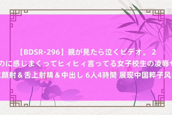 【BDSR-296】親が見たら泣くビデオ。 2 死にたくなるほど辛いのに感じまくってヒィヒィ言ってる女子校生の凌辱セックス。清楚系JKに顔射＆舌上射精＆中出し 6人4時間 展现中国粹子风姿，北京物质学院大学生齐唱团获海外赛事亚军