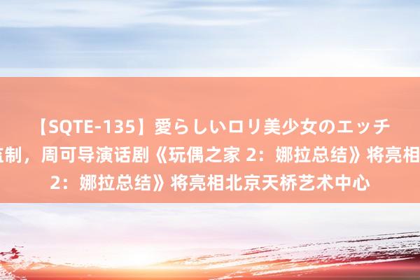 【SQTE-135】愛らしいロリ美少女のエッチな好奇心 章子怡监制，周可导演话剧《玩偶之家 2：娜拉总结》将亮相北京天桥艺术中心