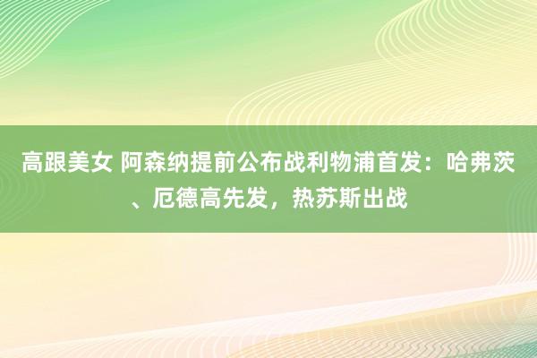 高跟美女 阿森纳提前公布战利物浦首发：哈弗茨、厄德高先发，热苏斯出战