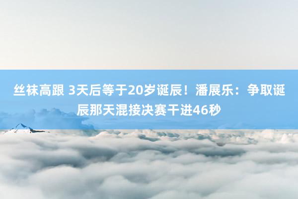 丝袜高跟 3天后等于20岁诞辰！潘展乐：争取诞辰那天混接决赛干进46秒