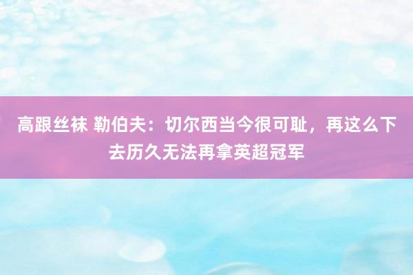 高跟丝袜 勒伯夫：切尔西当今很可耻，再这么下去历久无法再拿英超冠军