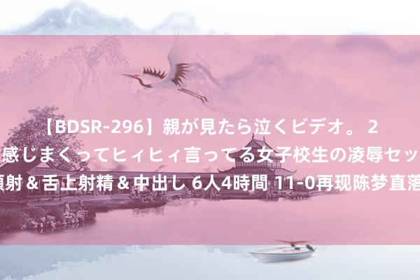 【BDSR-296】親が見たら泣くビデオ。 2 死にたくなるほど辛いのに感じまくってヒィヒィ言ってる女子校生の凌辱セックス。清楚系JKに顔射＆舌上射精＆中出し 6人4時間 11-0再现陈梦直落4局打败奥地利选手 晋级乒乓球女子单打4强