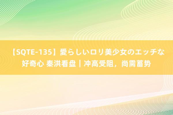 【SQTE-135】愛らしいロリ美少女のエッチな好奇心 秦洪看盘｜冲高受阻，尚需蓄势