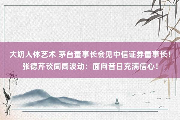 大奶人体艺术 茅台董事长会见中信证券董事长！张德芹谈阛阓波动：面向昔日充满信心！