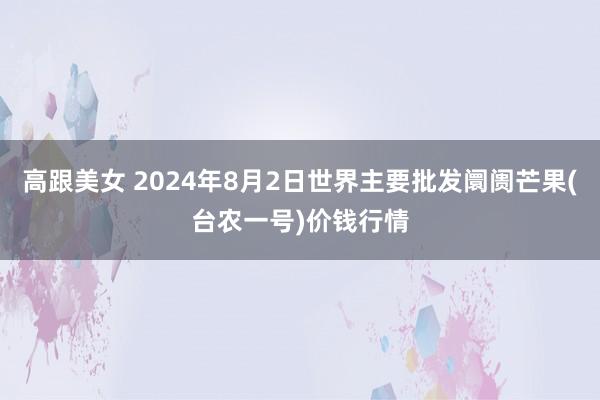 高跟美女 2024年8月2日世界主要批发阛阓芒果(台农一号)价钱行情