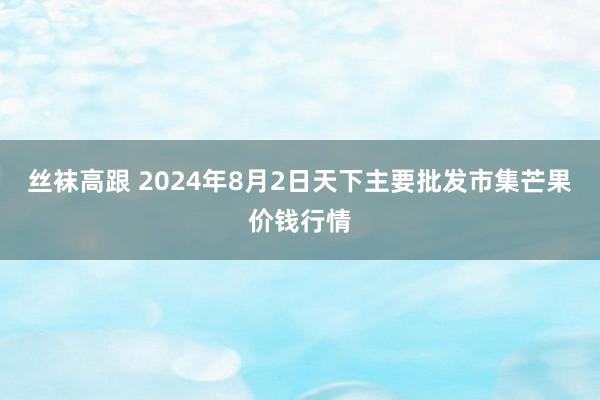 丝袜高跟 2024年8月2日天下主要批发市集芒果价钱行情