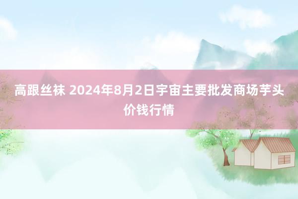 高跟丝袜 2024年8月2日宇宙主要批发商场芋头价钱行情